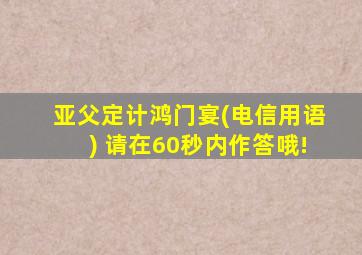 亚父定计鸿门宴(电信用语) 请在60秒内作答哦!